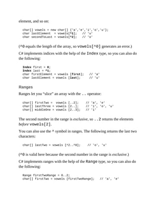 element, and so on:
char[] vowels = new char[] {'a','e','i','o','u'};
char lastElement = vowels[^1]; // 'u'
char secondToLast = vowels[^2]; // 'o'
(^0 equals the length of the array, so vowels[^0] generates an error.)
C# implements indices with the help of the Index type, so you can also do
the following:
Index first = 0;
Index last = ^1;
char firstElement = vowels [first]; // 'a'
char lastElement = vowels [last]; // 'u'
Ranges
Ranges let you “slice” an array with the .. operator:
char[] firstTwo = vowels [..2]; // 'a', 'e'
char[] lastThree = vowels [2..]; // 'i', 'o', 'u'
char[] middleOne = vowels [2..3]; // 'i'
The second number in the range is exclusive, so ..2 returns the elements
before vowels[2].
You can also use the ^ symbol in ranges. The following returns the last two
characters:
char[] lastTwo = vowels [^2..^0]; // 'o', 'u'
(^0 is valid here because the second number in the range is exclusive.)
C# implements ranges with the help of the Range type, so you can also do
the following:
Range firstTwoRange = 0..2;
char[] firstTwo = vowels [firstTwoRange]; // 'a', 'e'
 