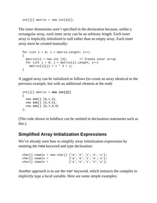 int[][] matrix = new int[3][];
The inner dimensions aren’t specified in the declaration because, unlike a
rectangular array, each inner array can be an arbitrary length. Each inner
array is implicitly initialized to null rather than an empty array. Each inner
array must be created manually:
for (int i = 0; i < matrix.Length; i++)
{
matrix[i] = new int [3]; // Create inner array
for (int j = 0; j < matrix[i].Length; j++)
matrix[i][j] = i * 3 + j;
}
A jagged array can be initialized as follows (to create an array identical to the
previous example, but with an additional element at the end):
int[][] matrix = new int[][]
{
new int[] {0,1,2},
new int[] {3,4,5},
new int[] {6,7,8,9}
};
(The code shown in boldface can be omitted in declaration statements such as
this.)
Simplified Array Initialization Expressions
We’ve already seen how to simplify array initialization expressions by
omitting the new keyword and type declaration:
char[] vowels = new char[] {'a','e','i','o','u'};
char[] vowels = {'a','e','i','o','u'};
char[] vowels = ['a','e','i','o','u'];
Another approach is to use the var keyword, which instructs the compiler to
implicitly type a local variable. Here are some simple examples:
 