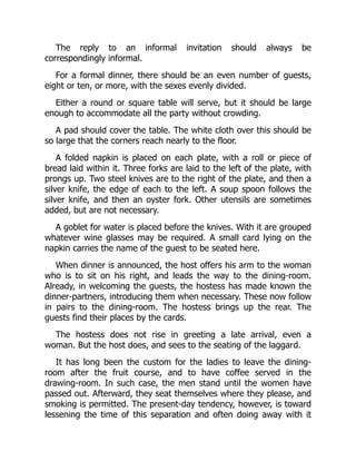 The reply to an informal invitation should always be
correspondingly informal.
For a formal dinner, there should be an even number of guests,
eight or ten, or more, with the sexes evenly divided.
Either a round or square table will serve, but it should be large
enough to accommodate all the party without crowding.
A pad should cover the table. The white cloth over this should be
so large that the corners reach nearly to the floor.
A folded napkin is placed on each plate, with a roll or piece of
bread laid within it. Three forks are laid to the left of the plate, with
prongs up. Two steel knives are to the right of the plate, and then a
silver knife, the edge of each to the left. A soup spoon follows the
silver knife, and then an oyster fork. Other utensils are sometimes
added, but are not necessary.
A goblet for water is placed before the knives. With it are grouped
whatever wine glasses may be required. A small card lying on the
napkin carries the name of the guest to be seated here.
When dinner is announced, the host offers his arm to the woman
who is to sit on his right, and leads the way to the dining-room.
Already, in welcoming the guests, the hostess has made known the
dinner-partners, introducing them when necessary. These now follow
in pairs to the dining-room. The hostess brings up the rear. The
guests find their places by the cards.
The hostess does not rise in greeting a late arrival, even a
woman. But the host does, and sees to the seating of the laggard.
It has long been the custom for the ladies to leave the dining-
room after the fruit course, and to have coffee served in the
drawing-room. In such case, the men stand until the women have
passed out. Afterward, they seat themselves where they please, and
smoking is permitted. The present-day tendency, however, is toward
lessening the time of this separation and often doing away with it
 