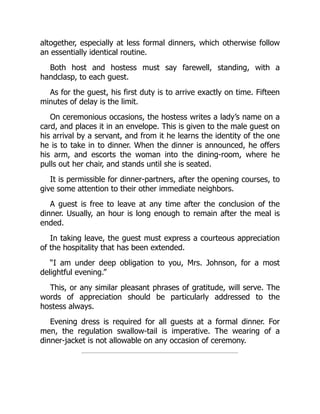 altogether, especially at less formal dinners, which otherwise follow
an essentially identical routine.
Both host and hostess must say farewell, standing, with a
handclasp, to each guest.
As for the guest, his first duty is to arrive exactly on time. Fifteen
minutes of delay is the limit.
On ceremonious occasions, the hostess writes a lady’s name on a
card, and places it in an envelope. This is given to the male guest on
his arrival by a servant, and from it he learns the identity of the one
he is to take in to dinner. When the dinner is announced, he offers
his arm, and escorts the woman into the dining-room, where he
pulls out her chair, and stands until she is seated.
It is permissible for dinner-partners, after the opening courses, to
give some attention to their other immediate neighbors.
A guest is free to leave at any time after the conclusion of the
dinner. Usually, an hour is long enough to remain after the meal is
ended.
In taking leave, the guest must express a courteous appreciation
of the hospitality that has been extended.
“I am under deep obligation to you, Mrs. Johnson, for a most
delightful evening.”
This, or any similar pleasant phrases of gratitude, will serve. The
words of appreciation should be particularly addressed to the
hostess always.
Evening dress is required for all guests at a formal dinner. For
men, the regulation swallow-tail is imperative. The wearing of a
dinner-jacket is not allowable on any occasion of ceremony.
 