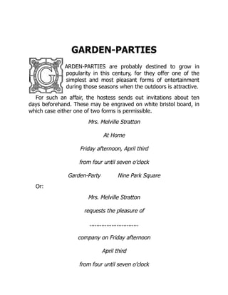 GARDEN-PARTIES
ARDEN-PARTIES are probably destined to grow in
popularity in this century, for they offer one of the
simplest and most pleasant forms of entertainment
during those seasons when the outdoors is attractive.
For such an affair, the hostess sends out invitations about ten
days beforehand. These may be engraved on white bristol board, in
which case either one of two forms is permissible.
Mrs. Melville Stratton
At Home
Friday afternoon, April third
from four until seven o’clock
Garden-Party Nine Park Square
Or:
Mrs. Melville Stratton
requests the pleasure of
.............................
company on Friday afternoon
April third
from four until seven o’clock
 