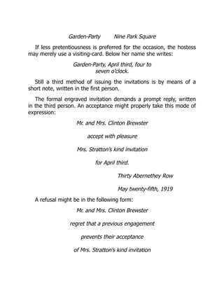 Garden-Party Nine Park Square
If less pretentiousness is preferred for the occasion, the hostess
may merely use a visiting-card. Below her name she writes:
Garden-Party, April third, four to
seven o’clock.
Still a third method of issuing the invitations is by means of a
short note, written in the first person.
The formal engraved invitation demands a prompt reply, written
in the third person. An acceptance might properly take this mode of
expression:
Mr. and Mrs. Clinton Brewster
accept with pleasure
Mrs. Stratton’s kind invitation
for April third.
Thirty Abernethey Row
May twenty-fifth, 1919
A refusal might be in the following form:
Mr. and Mrs. Clinton Brewster
regret that a previous engagement
prevents their acceptance
of Mrs. Stratton’s kind invitation
 