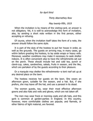 for April third
Thirty Abernethey Row
May twenty-fifth, 1919
When the invitation is by means of the visiting-card, an answer is
not obligatory. Yet, it is well to acknowledge this form of invitation,
also, by sending a short note written in the first person, either
accepting or refusing.
Of course, when the invitation itself takes the form of a note, the
answer should follow the same style.
It is part of the duty of the hostess to put her house in order, as
well as the grounds. The guests on arriving may, in many cases, go
within before greeting the hostess, to lay aside wraps or heavy veils.
Moreover, weather conditions may make it necessary to seek shelter
indoors. It is often convenient also to have the refreshments set out
on the porch. These should include hot and cold tea, punch or
claret-cup, cakes, sandwiches, salads, fruits in season, and the like,
which are partaken of by the guests according to their pleasure.
Or a marquée may shelter the refreshments—a tent roof set up at
any desired place on the lawn.
The hostess receives her guests on the lawn. She wears an
afternoon gown, suitable for the season, and a hat. But, if she
prefers, she may leave off the hat, and use a parasol in its stead.
The women guests, too, wear their most effective afternoon
gowns and also hats and veils and gloves, which are not taken off.
The men may wear frock or morning coats and silk hats, and this
garb is common at garden-parties in England. In this country,
however, more comfortable clothes are popular, and flannels, or
other fabrics of light material, are favored.
 