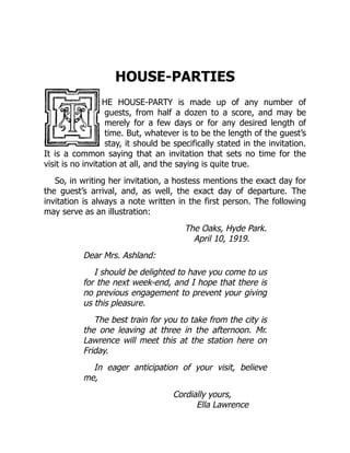 HOUSE-PARTIES
HE HOUSE-PARTY is made up of any number of
guests, from half a dozen to a score, and may be
merely for a few days or for any desired length of
time. But, whatever is to be the length of the guest’s
stay, it should be specifically stated in the invitation.
It is a common saying that an invitation that sets no time for the
visit is no invitation at all, and the saying is quite true.
So, in writing her invitation, a hostess mentions the exact day for
the guest’s arrival, and, as well, the exact day of departure. The
invitation is always a note written in the first person. The following
may serve as an illustration:
The Oaks, Hyde Park.
April 10, 1919.
Dear Mrs. Ashland:
I should be delighted to have you come to us
for the next week-end, and I hope that there is
no previous engagement to prevent your giving
us this pleasure.
The best train for you to take from the city is
the one leaving at three in the afternoon. Mr.
Lawrence will meet this at the station here on
Friday.
In eager anticipation of your visit, believe
me,
Cordially yours,
Ella Lawrence
 