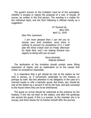 The guest’s answer to the invitation must be of the promptest,
whether it accepts or rejects the proposal of a visit. It should, of
course, be written in the first person. The wording is a matter for
the individual taste, and the form following is offered merely as a
suggestion.
47 Tremont St.,
New York.
April 11, 1919.
Dear Mrs. Lawrence:
I am more pleased than I can tell you to
receive your kind invitation, since there is
nothing to prevent my acceptance of it. I shall
take the three o’clock train on Friday afternoon
for Hyde Park, and I am looking forward very
eagerly to being with you so soon.
Yours sincerely,
Roberta Ashland
The declination of the invitation should contain some fitting
expression of regret, and an explanation as to the causes that
render an acceptance impossible.
It is imperative that a girl should be met at the station by her
host in person, or, if convenient, preferably by the hostess, or
perhaps by both. But this attention is not obligatory in the case of a
married couple or with a bachelor guest. But these, too, should be
met at the station by a servant if not by the host, and duly conveyed
to the house where they are to be entertained.
The guest on arrival should be welcomed at the entrance by the
hostess, if she has not been to the station, and after the greetings
she escorts the guest, if this is a woman, to the chamber she is to
occupy, and there leaves her to freshen herself after the journey.
 