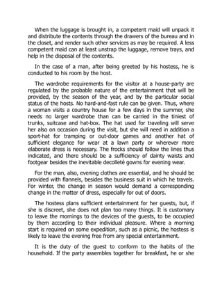 When the luggage is brought in, a competent maid will unpack it
and distribute the contents through the drawers of the bureau and in
the closet, and render such other services as may be required. A less
competent maid can at least unstrap the luggage, remove trays, and
help in the disposal of the contents.
In the case of a man, after being greeted by his hostess, he is
conducted to his room by the host.
The wardrobe requirements for the visitor at a house-party are
regulated by the probable nature of the entertainment that will be
provided, by the season of the year, and by the particular social
status of the hosts. No hard-and-fast rule can be given. Thus, where
a woman visits a country house for a few days in the summer, she
needs no larger wardrobe than can be carried in the tiniest of
trunks, suitcase and hat-box. The hat used for traveling will serve
her also on occasion during the visit, but she will need in addition a
sport-hat for tramping or out-door games and another hat of
sufficient elegance for wear at a lawn party or wherever more
elaborate dress is necessary. The frocks should follow the lines thus
indicated, and there should be a sufficiency of dainty waists and
footgear besides the inevitable decolleté gowns for evening wear.
For the man, also, evening clothes are essential, and he should be
provided with flannels, besides the business suit in which he travels.
For winter, the change in season would demand a corresponding
change in the matter of dress, especially for out of doors.
The hostess plans sufficient entertainment for her guests, but, if
she is discreet, she does not plan too many things. It is customary
to leave the mornings to the devices of the guests, to be occupied
by them according to their individual pleasure. Where a morning
start is required on some expedition, such as a picnic, the hostess is
likely to leave the evening free from any special entertainment.
It is the duty of the guest to conform to the habits of the
household. If the party assembles together for breakfast, he or she
 