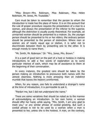 “Miss Brown—Mrs. Robinson, Miss Robinson, Miss Helen
Robinson, Mr. Jones, Mr. Truesdale.”
Care must be taken to remember that the person to whom the
introduction is made has the place of honor. It is on this account that
the rule of proper procedure requires the presentation of a man to a
woman, and always the presentation of the inferior to the superior,
although the distinction is usually purely theoretical. For example, an
unmarried woman should be presented to a matron. So, the younger
person should be presented to his or her elders; the ordinary person
should be presented to the person of distinction. Where men or
women are of nearly equal age or station, it is safer not to
discriminate between them by presenting one to the other. It is
enough merely to name them.
“Mr. Smith, Mr. Robinson.” Or: “Mrs. Jones, Mrs. Brown.”
It is a part of good tact on the part of a host or hostess in making
introductions to add a few words of explanation as to some
particular interest of each, which may be of assistance to them at
the beginning of their conversation.
In every instance, the greatest care should be taken by the
person making an introduction to pronounce both names with the
utmost clearness. Nothing is more annoying than an indistinct
mumble that leaves the hearers uninformed.
When, for any reason, one fails to understand a stranger’s name
at the time of introduction, it is permissible to ask it.
“Pardon me, but I did not understand the name.”
There are some variations that should be noted as to the manner
of acknowledging an introduction. In her own home, a woman
should offer her hand, while saying, “Mrs. Smith, I am very glad to
meet you,” or any similar phrase of cordial greeting. But such a
cordial phrase is not to be used by a woman when a man is
presented to her, unless she is the hostess. A man, on the contrary,
 