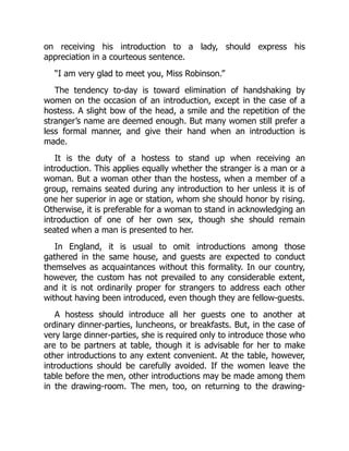 on receiving his introduction to a lady, should express his
appreciation in a courteous sentence.
“I am very glad to meet you, Miss Robinson.”
The tendency to-day is toward elimination of handshaking by
women on the occasion of an introduction, except in the case of a
hostess. A slight bow of the head, a smile and the repetition of the
stranger’s name are deemed enough. But many women still prefer a
less formal manner, and give their hand when an introduction is
made.
It is the duty of a hostess to stand up when receiving an
introduction. This applies equally whether the stranger is a man or a
woman. But a woman other than the hostess, when a member of a
group, remains seated during any introduction to her unless it is of
one her superior in age or station, whom she should honor by rising.
Otherwise, it is preferable for a woman to stand in acknowledging an
introduction of one of her own sex, though she should remain
seated when a man is presented to her.
In England, it is usual to omit introductions among those
gathered in the same house, and guests are expected to conduct
themselves as acquaintances without this formality. In our country,
however, the custom has not prevailed to any considerable extent,
and it is not ordinarily proper for strangers to address each other
without having been introduced, even though they are fellow-guests.
A hostess should introduce all her guests one to another at
ordinary dinner-parties, luncheons, or breakfasts. But, in the case of
very large dinner-parties, she is required only to introduce those who
are to be partners at table, though it is advisable for her to make
other introductions to any extent convenient. At the table, however,
introductions should be carefully avoided. If the women leave the
table before the men, other introductions may be made among them
in the drawing-room. The men, too, on returning to the drawing-
 