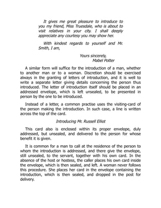 It gives me great pleasure to introduce to
you my friend, Miss Truesdale, who is about to
visit relatives in your city. I shall deeply
appreciate any courtesy you may show her.
With kindest regards to yourself and Mr.
Smith, I am,
Yours sincerely,
Mabel Potter
A similar form will suffice for the introduction of a man, whether
to another man or to a woman. Discretion should be exercised
always in the granting of letters of introduction, and it is well to
write a separate letter giving details concerning the person thus
introduced. The letter of introduction itself should be placed in an
addressed envelope, which is left unsealed, to be presented in
person by the one to be introduced.
Instead of a letter, a common practise uses the visiting-card of
the person making the introduction. In such case, a line is written
across the top of the card.
Introducing Mr. Russell Elliot
This card also is enclosed within its proper envelope, duly
addressed, but unsealed, and delivered to the person for whose
benefit it is given.
It is common for a man to call at the residence of the person to
whom the introduction is addressed, and there give the envelope,
still unsealed, to the servant, together with his own card. In the
absence of the host or hostess, the caller places his own card inside
the envelope, which is then sealed, and left. A woman never follows
this procedure. She places her card in the envelope containing the
introduction, which is then sealed, and dropped in the post for
delivery.
 