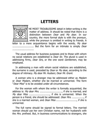 LETTERS
HE MOST TROUBLESOME detail in letter-writing is the
matter of address. It should be noted that there is a
distinction between Dear and My dear. In our
country, the more formal style is with the pronoun,
while the pronoun is omitted in writing to friends. A
letter to a mere acquaintance begins with the words, My dear
............................. But the form for an intimate is simply Dear
.............................
The usual address for business purposes and to those with whom
no social relations are established is Dear Sir. The plural is used in
addressing firms, Dear Sirs, or the one word Gentlemen, may be
employed.
In addressing a man with whom social relations are established,
the surname is used, preceded by Dear or My dear, according to the
degree of intimacy. My dear Mr. Hudson; Dear Mr. Grant.
A woman who is a stranger may be addressed either as Madam
or Dear Madam, whether she be married or unmarried. The form
“Dear Miss” is to be avoided under all circumstances.
For the woman with whom the writer is formally acquainted, the
address is: My dear Mrs. .............................., if she is married, and
My dear Miss ............................, if she is unmarried. When the
person is a friend, she should be addressed: Dear Mrs. ................, if
she is a married woman, and Dear Miss ............................, if she is
unmarried.
The full name should be signed to formal letters. The married
woman should use her own Christian name, not her husband’s with
the Mrs. prefixed. But, in business communications to strangers, she
 
