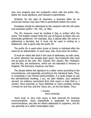 may very properly give her husband’s name with the prefix Mrs.,
below her usual signature, and inclosed in parenthesis.
Similarly, for the sake of clearness, a business letter by an
unmarried woman may have Miss in parenthesis before the name.
Envelopes should be addressed to the recipient with the full name
and necessary prefix—-Mr., Mrs., or Miss.
The Mr., however, must be omitted if Esq. is written after the
name. The English custom limits the use of Esquire to those who are
technically gentlemen. For example, Esq. is placed after the name in
addressing a barrister, but it must not be used in writing to a
tradesman, who is given only the prefix Mr.
The prefix Mr. is used when Junior or Senior is indicated after the
name by an abbreviation. In such case, Esq. must never be written.
It must be noted also that in the case of addresses, as with cards,
to which attention has already been given, the husband’s title must
not be given to the wife. Mrs. Colonel, Mrs. Doctor, Mrs. Professor,
and the like, are barbarisms, which are not tolerated in America or
England. The Germans, however, use them.
The phrase before the signature to a letter varies according to the
circumstances, and especially according to the individual taste. Thus,
in concluding a very formal communication, it is quite proper to use
the old-fashioned wording, I am, my dear Madam, your obedient
servant. An ordinary convenient form that covers a wide field is, I
remain, Yours sincerely, or Yours faithfully, or Yours cordially, writing
I remain on one line, and the Yours, etc., on the line below. Thus:
I remain,
Yours sincerely,
Yours truly, or Very truly yours, is best reserved for business
communications. Yours respectfully is applicable for business
communications, and also for letters addressed to superiors, and for
use generally as a rather meaningless style.
 