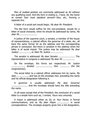 Men of exalted position are commonly addressed as Sir without
any qualifying word. And the form in ending is, I have, Sir, the honor
to remain Your most obedient servant—Your, etc., forming a
separate line.
A letter of a social sort would begin, My dear Mr. President.
The like form would suffice for the vice-president, except for a
letter of social character, when he should be addressed by name, My
dear Mr. .........................
A justice of the supreme court, a senator, a member of the house
of representatives, a cabinet officer, the governor of a state, etc., all
have the same formal Sir as the address and the corresponding
phrase in conclusion. But there is variation in the address when the
letter is of social import. The justice may be addressed My dear
Justice ................., or Dear Mr. Justice ..................
The senator is addressed My dear Senator ........................ The
representative in congress is addressed My dear Mr. .................
On the envelope, the forms are respectively Mr. Justice
..................., Senator ......................., Hon. .............. (for the
congressman).
The social letter to a cabinet officer addresses him by name, My
dear ................., and has on the envelope Hon. preceding the name
and his official designation following it.
A governor is usually addressed My dear Governor
........................ And the envelope should have the title preceding
the name.
In all cases except that of the President, the conclusion of a social
letter is a simple form such as, I remain, Yours very sincerely.
A mayor is addressed either as Sir, or Your Honor, in formal
communications, and as My dear Mayor ................. in social
correspondence. The envelope properly gives him a full designation,
 