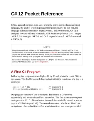 C# 12 Pocket Reference
C# is a general-purpose, type-safe, primarily object-oriented programming
language, the goal of which is programmer productivity. To this end, the
language balances simplicity, expressiveness, and performance. C# 12 is
designed to work with the Microsoft .NET 8 runtime (whereas C# 11 targets
.NET 7, C# 10 targets .NET 6, and C# 7 targets Microsoft .NET Framework
4.6/4.7/4.8).
NOTE
The programs and code snippets in this book mirror those in Chapters 2 through 4 of C# 12 in a
Nutshell and are all available as interactive samples in LINQPad. Working through these samples in
conjunction with the book accelerates learning in that you can edit the samples and instantly see the
results without needing to set up projects and solutions in Visual Studio.
To download the samples, click the Samples tab in LINQPad and then click “Download more
samples.” LINQPad is free—go to www.linqpad.net.
A First C# Program
Following is a program that multiplies 12 by 30 and prints the result, 360, to
the screen. The double forward slash indicates that the remainder of a line is a
comment:
int x = 12 * 30; // Statement 1
System.Console.WriteLine (x); // Statement 2
Our program consists of two statements. Statements in C# execute
sequentially and are terminated by a semicolon. The first statement computes
the expression 12 * 30 and stores the result in a variable, named x, whose
type is a 32-bit integer (int). The second statement calls the WriteLine
method on a class called Console, which is defined in a namespace called
 