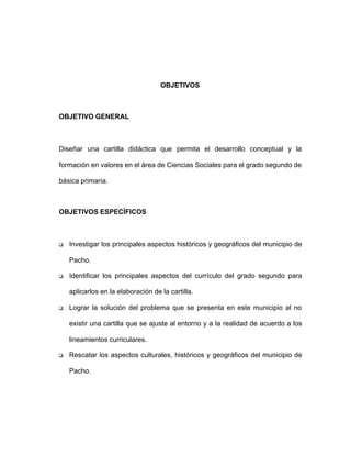 OBJETIVOS
OBJETIVO GENERAL
Diseñar una cartilla didáctica que permita el desarrollo conceptual y la
formación en valores en el área de Ciencias Sociales para el grado segundo de
básica primaria.
OBJETIVOS ESPECÍFICOS
q Investigar los principales aspectos históricos y geográficos del municipio de
Pacho.
q Identificar los principales aspectos del currículo del grado segundo para
aplicarlos en la elaboración de la cartilla.
q Lograr la solución del problema que se presenta en este municipio al no
existir una cartilla que se ajuste al entorno y a la realidad de acuerdo a los
lineamientos curriculares.
q Rescatar los aspectos culturales, históricos y geográficos del municipio de
Pacho.
 