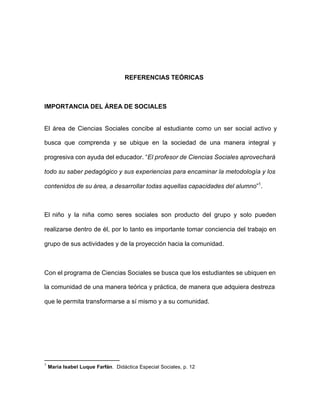 REFERENCIAS TEÓRICAS
IMPORTANCIA DEL ÁREA DE SOCIALES
El área de Ciencias Sociales concibe al estudiante como un ser social activo y
busca que comprenda y se ubique en la sociedad de una manera integral y
progresiva con ayuda del educador. “El profesor de Ciencias Sociales aprovechará
todo su saber pedagógico y sus experiencias para encaminar la metodología y los
contenidos de su área, a desarrollar todas aquellas capacidades del alumno”1
.
El niño y la niña como seres sociales son producto del grupo y solo pueden
realizarse dentro de él, por lo tanto es importante tomar conciencia del trabajo en
grupo de sus actividades y de la proyección hacia la comunidad.
Con el programa de Ciencias Sociales se busca que los estudiantes se ubiquen en
la comunidad de una manera teórica y práctica, de manera que adquiera destreza
que le permita transformarse a sí mismo y a su comunidad.
1
Maria Isabel Luque Farfán. Didáctica Especial Sociales, p. 12
 
