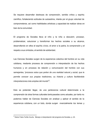 Se requiere desarrollar destrezas de comprensión, sentido crítico y espíritu
científico, fortaleciendo actitudes de autoestima, interés por el grupo voluntad de
comprometerse, así como habilidades artísticas y capacidad de realizar obras en
bien de la comunidad.
El programa de Sociales lleva al niño y la niña a descubrir, procesar,
problematizar, solucionar y transformar los hechos sociales a su alcance,
desarrollando en ellos el espíritu cívico, el amor a la patria, la comprensión y el
respeto a sus símbolos, el sentido de solidaridad.
Las Ciencias Sociales surgen de la experiencia colectiva del hombre en su vida
cotidiana, mediante procesos de comprensión e interpretación de los hechos
humanos y en procesos de relación y comunicación del hombre con sus
semejantes, “procesos estos que parten de una realidad natural y social, que le
permite conocer sus propias tradiciones, su historia y cultura facilitándole
interpretaciones más amplias del mundo”2
.
Esto es pretender llegar, de una pertenencia cultural determinada a la
comprensión de otras formas culturales tanto pasadas como actuales, por tanto no
podemos hablar de Ciencias Sociales sin analizar y aplicar el sentido de la
experiencia cotidiana, con un todo, donde surgen vivencialmente los temas y
2
Héctor Fabio Farfán Acuña. Manejo e interpretación del programa de Sociales, p. 24.
 