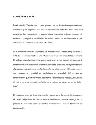 AUTONOMIA ESCOLAR
En el artículo 77 de la Ley 115 nos plantea que las Instituciones gozan de una
autonomía para organizar las áreas fundamentales definidas para cada nivel
adaptando las necesidades y características regionales, adaptar métodos de
enseñanza y organizar actividades formativas dentro de los lineamientos que
establezca el Ministerio de Educación Nacional.
La autonomía Escolar es un proceso de transformación y la escuela y su tarea, la
actitud de los profesores tiene una influencia decisiva en los resultados del mismo.
El profesor es un factor de poder preponderante en la vida escolar, por tanto, en la
construcción de la autonomía su contribución debe orientarse para garantizar que
el proceso de conocimiento en el aula escolar se establezca un diálogo de saberes
que coloquen en igualdad de condiciones su acumulado teórico con los
conocimientos que el niño trae de su entorno. “Si el maestro es sagaz, entusiasta,
si quiere su tarea y estudia cada día para mejorar su acción es un verdadero
líder”3
.
El estudiante antes de llegar a la escuela trae una serie de conocimientos por eso
el trabajo del profesor es orientar estos conocimientos hacia la investigación, la
práctica la invención como elementos fundamentales para la formación del
pensamiento.
 