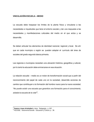 VINCULACIÓN ESCUELA – MEDIO
La escuela debe traspasar los límites de la planta física y vincularse a las
necesidades e inquietudes que tiene el entorno escolar y dar una respuesta a las
necesidades y manifestaciones culturales del medio en el que actúa y se
desarrolla.
Se deben articular los elementos de identidad nacional, regional y local. De ahí
que en cada municipio o región se pueden adaptar el currículo del área de
sociales del grado segundo básica primaria.
Las regiones o municipios necesitan una ubicación histórica, geográfica y cultural,
por lo tanto la educación debe enmarcarse en esa situación.
La relación escuela – medio es un motor de transformación social que a partir del
reconocimiento del papel de cada uno en la sociedad, desarrolla acciones de
cambio que contribuyen a la formación del hombre nuevo para la nueva sociedad.
“No puede existir una escuela que garantice una formación para el conocimiento,
aislada la escuela de la vida”4
.
3
Pastora López Aristizábal y otros. Pedagogía, p. 207.
4
FECODE. Autonomía Escolar. Educación y Cultura, p. 38.
 