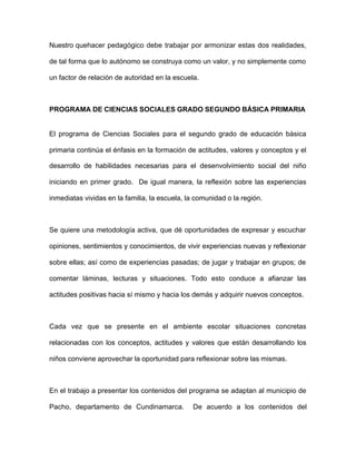 Nuestro quehacer pedagógico debe trabajar por armonizar estas dos realidades,
de tal forma que lo autónomo se construya como un valor, y no simplemente como
un factor de relación de autoridad en la escuela.
PROGRAMA DE CIENCIAS SOCIALES GRADO SEGUNDO BÁSICA PRIMARIA
El programa de Ciencias Sociales para el segundo grado de educación básica
primaria continúa el énfasis en la formación de actitudes, valores y conceptos y el
desarrollo de habilidades necesarias para el desenvolvimiento social del niño
iniciando en primer grado. De igual manera, la reflexión sobre las experiencias
inmediatas vividas en la familia, la escuela, la comunidad o la región.
Se quiere una metodología activa, que dé oportunidades de expresar y escuchar
opiniones, sentimientos y conocimientos, de vivir experiencias nuevas y reflexionar
sobre ellas; así como de experiencias pasadas; de jugar y trabajar en grupos; de
comentar láminas, lecturas y situaciones. Todo esto conduce a afianzar las
actitudes positivas hacia sí mismo y hacia los demás y adquirir nuevos conceptos.
Cada vez que se presente en el ambiente escolar situaciones concretas
relacionadas con los conceptos, actitudes y valores que están desarrollando los
niños conviene aprovechar la oportunidad para reflexionar sobre las mismas.
En el trabajo a presentar los contenidos del programa se adaptan al municipio de
Pacho, departamento de Cundinamarca. De acuerdo a los contenidos del
 