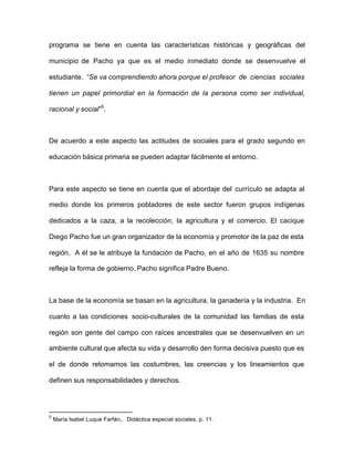 programa se tiene en cuenta las características históricas y geográficas del
municipio de Pacho ya que es el medio inmediato donde se desenvuelve el
estudiante. “Se va comprendiendo ahora porque el profesor de ciencias sociales
tienen un papel primordial en la formación de la persona como ser individual,
racional y social”5
.
De acuerdo a este aspecto las actitudes de sociales para el grado segundo en
educación básica primaria se pueden adaptar fácilmente el entorno.
Para este aspecto se tiene en cuenta que el abordaje del currículo se adapta al
medio donde los primeros pobladores de este sector fueron grupos indígenas
dedicados a la caza, a la recolección, la agricultura y el comercio. El cacique
Diego Pacho fue un gran organizador de la economía y promotor de la paz de esta
región. A él se le atribuye la fundación de Pacho, en el año de 1635 su nombre
refleja la forma de gobierno, Pacho significa Padre Bueno.
La base de la economía se basan en la agricultura, la ganadería y la industria. En
cuanto a las condiciones socio-culturales de la comunidad las familias de esta
región son gente del campo con raíces ancestrales que se desenvuelven en un
ambiente cultural que afecta su vida y desarrollo den forma decisiva puesto que es
el de donde retomamos las costumbres, las creencias y los lineamientos que
definen sus responsabilidades y derechos.
5
María Isabel Luque Farfán,. Didáctica especial sociales, p. 11.
 