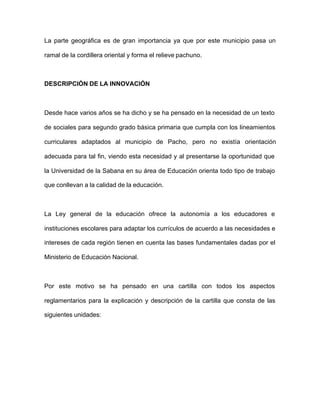 La parte geográfica es de gran importancia ya que por este municipio pasa un
ramal de la cordillera oriental y forma el relieve pachuno.
DESCRIPCIÓN DE LA INNOVACIÓN
Desde hace varios años se ha dicho y se ha pensado en la necesidad de un texto
de sociales para segundo grado básica primaria que cumpla con los lineamientos
curriculares adaptados al municipio de Pacho, pero no existía orientación
adecuada para tal fin, viendo esta necesidad y al presentarse la oportunidad que
la Universidad de la Sabana en su área de Educación orienta todo tipo de trabajo
que conllevan a la calidad de la educación.
La Ley general de la educación ofrece la autonomía a los educadores e
instituciones escolares para adaptar los currículos de acuerdo a las necesidades e
intereses de cada región tienen en cuenta las bases fundamentales dadas por el
Ministerio de Educación Nacional.
Por este motivo se ha pensado en una cartilla con todos los aspectos
reglamentarios para la explicación y descripción de la cartilla que consta de las
siguientes unidades:
 