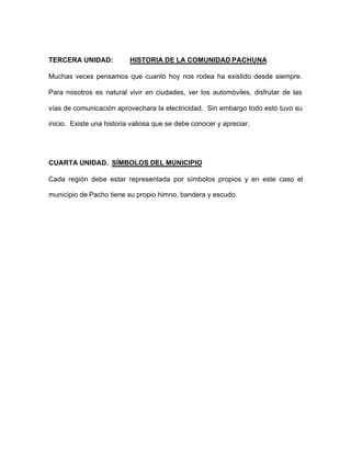 TERCERA UNIDAD: HISTORIA DE LA COMUNIDAD PACHUNA
Muchas veces pensamos que cuanto hoy nos rodea ha existido desde siempre.
Para nosotros es natural vivir en ciudades, ver los automóviles, disfrutar de las
vías de comunicación aprovechara la electricidad. Sin embargo todo esto tuvo su
inicio. Existe una historia valiosa que se debe conocer y apreciar.
CUARTA UNIDAD. SÍMBOLOS DEL MUNICIPIO
Cada región debe estar representada por símbolos propios y en este caso el
municipio de Pacho tiene su propio himno, bandera y escudo.
 