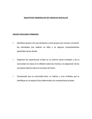 OBJETIVOS GENERALES DE CIENCIAS SOCIALES
GRADO SEGUNDO PRIMARIA
• Identificar grupos a los que pertenece y otros grupos que conozca, enumerar
las actividades que realizan en ellos y en algunos comportamientos
aprendidos de los demás.
• Organizar las experiencias vividas en su entorno social inmediato y de su
comunidad con base en la reflexión sobre las mismas y la adquisición de los
conceptos básicos sobre el municipio de Pacho.
• Comprender que su comunidad tiene un historia y unos símbolos que la
identifique en su espacio físico determinado con características propias.
 