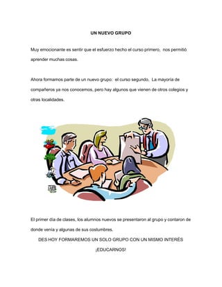 UN NUEVO GRUPO
Muy emocionante es sentir que el esfuerzo hecho el curso primero, nos permitió
aprender muchas cosas.
Ahora formamos parte de un nuevo grupo: el curso segundo. La mayoría de
compañeros ya nos conocemos, pero hay algunos que vienen de otros colegios y
otras localidades.
El primer día de clases, los alumnos nuevos se presentaron al grupo y contaron de
donde venía y algunas de sus costumbres.
DES HOY FORMAREMOS UN SOLO GRUPO CON UN MISMO INTERÉS
¡EDUCARNOS!
 