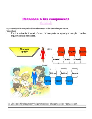 Reconoce a tus compañeros
AAccttiivviiddaadd 11
Hay características que facilitan el reconocimiento de las personas.
Pensemos
• Escribe sobre la línea el número de compañeros tuyos que cumplen con las
siguientes características.
2. ¿Qué características te servirán para reconocer a tus compañeros y compañeras?
Alumnos
grado
segundo
Niñas
Niños
 