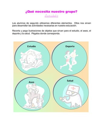 ¿Qué necesita nuestro grupo?
AAccttiivviiddaadd 22
Los alumnos de segundo utilizamos diferentes elementos. Ellos nos sirven
para desarrollar las actividades necesarias en nuestra educación.
Recorta y pega ilustraciones de objetos que sirvan para el estudio, el aseo, el
deporte y la salud. Pégalos donde corresponda.
Estudio Deporte
Aseo
Salud
 