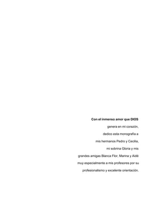 Con el inmenso amor que DIOS
genera en mi corazón,
dedico esta monografía a
mis hermanos Pedro y Cecilia,
mi sobrina Gloria y mis
grandes amigas Blanca Flor, Marina y Aidé
muy especialmente a mis profesores por su
profesionalismo y excelente orientación.
 