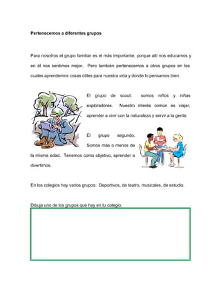 Pertenecemos a diferentes grupos
Para nosotros el grupo familiar es el más importante, porque allí nos educamos y
en él nos sentimos mejor. Pero también pertenecemos a otros grupos en los
cuales aprendemos cosas útiles para nuestra vida y donde lo pensamos bien.
El grupo de scout: somos niños y niñas
exploradores. Nuestro interés común es viajar,
aprender a vivir con la naturaleza y servir a la gente.
El grupo segundo.
Somos más o menos de
la misma edad. Tenemos como objetivo, aprender a
divertirnos.
En los colegios hay varios grupos: Deportivos, de teatro, musicales, de estudio.
Dibuja uno de los grupos que hay en tu colegio.
 