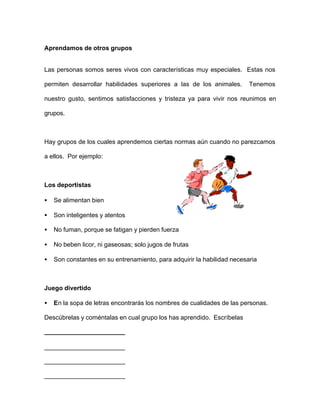 Aprendamos de otros grupos
Las personas somos seres vivos con características muy especiales. Estas nos
permiten desarrollar habilidades superiores a las de los animales. Tenemos
nuestro gusto, sentimos satisfacciones y tristeza ya para vivir nos reunimos en
grupos.
Hay grupos de los cuales aprendemos ciertas normas aún cuando no parezcamos
a ellos. Por ejemplo:
Los deportistas
• Se alimentan bien
• Son inteligentes y atentos
• No fuman, porque se fatigan y pierden fuerza
• No beben licor, ni gaseosas; solo jugos de frutas
• Son constantes en su entrenamiento, para adquirir la habilidad necesaria
Juego divertido
• En la sopa de letras encontrarás los nombres de cualidades de las personas.
Descúbrelas y coméntalas en cual grupo los has aprendido. Escríbelas
_______________________
_______________________
_______________________
_______________________
 