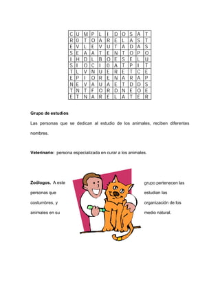 C U M P L I D O S A T
R 0 T O A R E L A S T
E V L E V U T A D A S
S E A A T E N T O P O
I H D L B O E S E L U
S I O C I 0 A T P I T
T L V N U E R E T C E
E P I O R E N A R A P
N E V A U A E T D D S
T N T F O R D N E O E
E T N A R E L A T E R
Grupo de estudios
Las personas que se dedican al estudio de los animales, reciben diferentes
nombres.
Veterinario: persona especializada en curar a los animales.
Zoólogos. A este grupo pertenecen las
personas que estudian las
costumbres, y organización de los
animales en su medio natural.
 