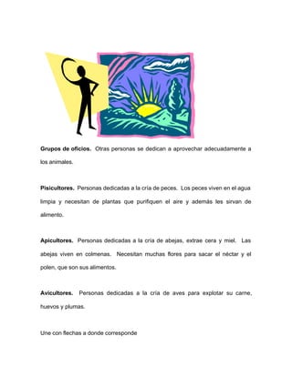 Grupos de oficios. Otras personas se dedican a aprovechar adecuadamente a
los animales.
Pisicultores. Personas dedicadas a la cría de peces. Los peces viven en el agua
limpia y necesitan de plantas que purifiquen el aire y además les sirvan de
alimento.
Apicultores. Personas dedicadas a la cría de abejas, extrae cera y miel. Las
abejas viven en colmenas. Necesitan muchas flores para sacar el néctar y el
polen, que son sus alimentos.
Avicultores. Personas dedicadas a la cría de aves para explotar su carne,
huevos y plumas.
Une con flechas a donde corresponde
 
