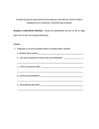 Si todos los grupos aprovechamos las riquezas naturales de nuestro medio y
trabajamos con constancia, Colombia será próspera.
Grupos y costumbres distintos. Grupo de colombianos de que va de un lugar
para vivir en otro con el paso del tiempo.
Realiza
1. Pregunta a uno de tus padres sobre su ciudad natal y escribe:
a. Nombre de la ciudad___________________________________________
b. ¿En qué se parece la mayoría de sus habitantes? __________________
_____________________________________________________________
c. ¿Cómo se gana la vida? _______________________________________
_____________________________________________________________
d. ¿Cómo es el alrededor? _______________________________________
_____________________________________________________________
e. ¿Qué plantas abundan? _______________________________________
_____________________________________________________________
 