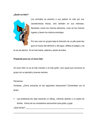 ¿Quién es líder?
Los animales se parecen a sus padres no solo por sus
características físicas, sino también en sus intereses.
Necesitan comer los mismos alimentos, viven en los mismos
lugares y tienen los mismos enemigos.
Por eso unen en grupos bajo la dirección de un jefe quien les
guía en busca del alimento y del agua, olfatea el peligro y da
la voz de alarma. Es el más fuerte, valiente y astuto de todos.
Prepárate para ser un buen líder
Un buen líder no es el más mandón o el más gritón, sino aquel que convence al
grupo con su ejemplo y buenas razones.
Pensemos:
Contesta, ¿Cómo actuarías en las siguientes situaciones? Coméntelas con el
grupo.
§ Las profesoras les deja haciendo un dibujo, mientras atiende a un padre de
familia. Varios de tus compañeros aprovechan para gritar y jugar.
¿Qué harías? ______________________________________________________
_________________________________________________________________
 