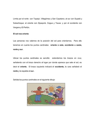 Limita por el norte con Topaipí, Villagómez y San Cayetano; al sur con Supatá y
Subachoque; al oriente con Zipaquirá, Cogua y Tausa; y por el occidente con
Vergara y El Peñón.
El sol nos orienta
Las personas nos valemos de la posición del sol para orientarnos. Para ello
tenemos en cuenta los puntos cardinales: oriente o este, occidente u oeste,
norte y sur.
Ubicar los puntos cardinales es sencillo: extendemos los brazos en cruz,
señalando con el brazo derecho al lugar por donde aparece que sale el sol, es
decir el oriente. El brazo izquierdo indicará el occidente, la cara señalará el
norte y la espalda el sur.
Señala los puntos cardinales en el siguiente dibujo
 