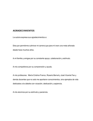 AGRADECIMIENTOS
La autora expresa sus agradecimientos a:
Dios por permitirme culminar mi carrera que para mí eran una meta añorada
desde hace muchos años.
A mi familia y amigas por su constante apoyo, colaboración y estímulo.
A mis compañeros por su comprensión y ayuda.
A mis profesores: María Cristina Franco, Rosario Bernal y José Vicente Feo y
demás docentes que no solo me aportaron conocimientos, sino ejemplos de vida
dedicados a la cátedra con vocación, dedicación y sapiencia.
A mis alumnos por su estímulo y paciencia.
 