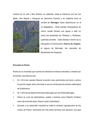nombre de río rute o San Antonio; en adelante, hasta la influencia con los ríos
Batán, San Miguel y Veraguas se denomina Ferrería y en adelante toma el
nombre de Rionegro hasta desembocar en el
río Magdalena. Otras fuentes hidrográficas de
menor caudal tributan sus aguas a este río
como; las quebradas de Gotaque y Guataque,
quebrada amarilla. Cabe destacar dentro de su
hidrografía el hermosísimo Chorro de Virginia,
la laguna de Bermejal, las cascadas de
Monteverde de Veraguas.
El turista en Pacho
Pacho es un municipio que cuenta con atractivos turísticos naturales y creados por
el hombre, recordemos que:
§ En 1.814 don Jacobo Wiesner encontró ricos yacimientos de hierro y plomo
lo que dio origen años más tarde a que se construyera la primera siderúrgica
de Sudamérica.
§ En 1.875 fue fundada la Polvorería Barragán por don Pedro Barragán.
§ Pacho es cuna de historiadores, poetas y lectores como Roberto Cortázar
autor del conocido texto: Nuevo Lector Colombiano.
§ Sumado a su desarrollo industrial se halla la vocación agropecuaria de los
suelos de Pacho, favorecido por tres pisos térmicos que generan una gran
 