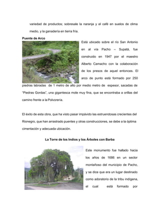 variedad de productos; sobresale la naranja y el café en suelos de clima
medio, y la ganadería en tierra fría.
Puente de Arco
Está ubicado sobre el río San Antonio
en al vía Pacho – Supatá, fue
construido en 1947 por el maestro
Alberto Camacho con la colaboración
de los presos de aquel entonces. El
arco de punto está formado por 250
piedras labradas de 1 metro de alto por medio metro de espesor, sacadas de
“Piedras Gordas”, una gigantesca mole muy fina, que se encontraba a orillas del
camino frente a la Polvorería.
El éxito de esta obra, que ha visto pasar impávido las estruendosas crecientes del
Rionegro, que han arrastrado puentes y otras construcciones, se debe a la óptima
cimentación y adecuada ubicación.
La Torre de los Indios y los Árboles con Barba
Este monumento fue hallado hacia
los años de 1686 en un sector
montañoso del municipio de Pacho,
y se dice que era un lugar destinado
como adoratorio de la tribu indígena,
el cual está formado por
 