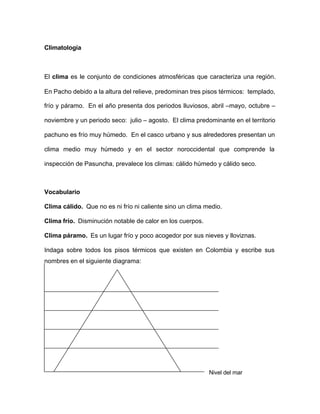 Climatología
El clima es le conjunto de condiciones atmosféricas que caracteriza una región.
En Pacho debido a la altura del relieve, predominan tres pisos térmicos: templado,
frío y páramo. En el año presenta dos periodos lluviosos, abril –mayo, octubre –
noviembre y un periodo seco: julio – agosto. El clima predominante en el territorio
pachuno es frío muy húmedo. En el casco urbano y sus alrededores presentan un
clima medio muy húmedo y en el sector noroccidental que comprende la
inspección de Pasuncha, prevalece los climas: cálido húmedo y cálido seco.
Vocabulario
Clima cálido. Que no es ni frío ni caliente sino un clima medio.
Clima frío. Disminución notable de calor en los cuerpos.
Clima páramo. Es un lugar frío y poco acogedor por sus nieves y lloviznas.
Indaga sobre todos los pisos térmicos que existen en Colombia y escribe sus
nombres en el siguiente diagrama:
Nivel del mar
 