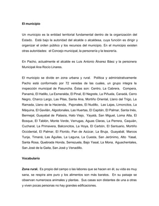 El municipio
Un municipio es la entidad territorial fundamental dentro de la organización del
Estado. Está bajo la autoridad del alcalde o alcaldesa, cuya función es dirigir y
organizar el orden público y los recursos del municipio. En el municipio existen
otras autoridades: el Concejo municipal, la personería y la tesorería.
En Pacho, actualmente el alcalde es Luis Antonio Álvarez Báez y la personera
Municipal Ana Rocío Linares.
El municipio se divide en zona urbana y rural. Política y administrativamente
Pacho está conformado por 72 veredas de las cuales, un grupo integra la
inspección municipal de Pasuncha. Éstas son: Centro, La Cabrera, Compera,
Panamá, El Hatillo, La Esmeralda, El Pinal, El Negrete, La Piñuela, Canadá, Cerro
Negro, Charco Largo, Las Pilas, Santa Ana, Mortiño Oriental, Llano del Trigo, La
Ramada, Llano de la Hacienda, Pajonales, El Nudillo, Las Lajas, Limoncitos, La
Máquina, El Gavilán, Algodonales, Las Huertas, El Capitán, El Palmar, Santa Inés,
Bermejal, Guayabal de Patasía, Hato Viejo, Yayatá, San Miguel, Loma Alta, El
Bosque, El Tablón, Monte Verde, Verrugas, Aguas Claras, La Perrera, Caquián,
Cucharal, La Primavera, Balconcitos, La Hoya, El Carbón, El Santuario, Mortiño
Occidental, El Palmar, El Florido, Pan de Azúcar, La Bruja, Guayabál, Marcos
Tunja, Timaná, Las Águilas, La Laguna, La Cuesta, San Jerónimo, Alto Yasal,
Santa Rosa, Quebrada Honda, Serrezuela, Bajo Yasal, La Mona, Aguachentales,
San José de la Gaita, San José y Venadillo.
Vocabulario
Zona rural. Es propio del campo o las labores que se hacen en él, su vida es muy
sana, se respira aire puro y los alimentos son más baratos. En su paisaje se
observan numerosos animales y plantas. Sus casas son distantes de una a otras
y viven pocas personas no hay grandes edificaciones.
 