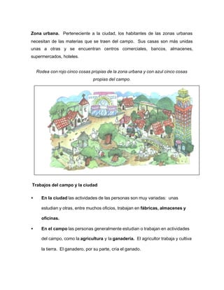 Zona urbana. Perteneciente a la ciudad, los habitantes de las zonas urbanas
necesitan de las materias que se traen del campo. Sus casas son más unidas
unas a otras y se encuentran centros comerciales, bancos, almacenes,
supermercados, hoteles.
Rodea con rojo cinco cosas propias de la zona urbana y con azul cinco cosas
propias del campo.
Trabajos del campo y la ciudad
• En la ciudad las actividades de las personas son muy variadas: unas
estudian y otras, entre muchos oficios, trabajan en fábricas, almacenes y
oficinas.
• En el campo las personas generalmente estudian o trabajan en actividades
del campo, como la agricultura y la ganadería. El agricultor trabaja y cultiva
la tierra. El ganadero, por su parte, cría el ganado.
 