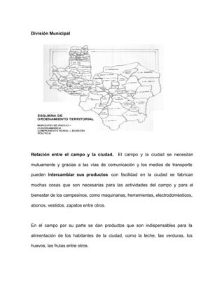 División Municipal
Relación entre el campo y la ciudad. El campo y la ciudad se necesitan
mutuamente y gracias a las vías de comunicación y los medios de transporte
pueden intercambiar sus productos con facilidad en la ciudad se fabrican
muchas cosas que son necesarias para las actividades del campo y para el
bienestar de los campesinos, como maquinarias, herramientas, electrodomésticos,
abonos, vestidos, zapatos entre otros.
En el campo por su parte se dan productos que son indispensables para la
alimentación de los habitantes de la ciudad, como la leche, las verduras, los
huevos, las frutas entre otros.
 