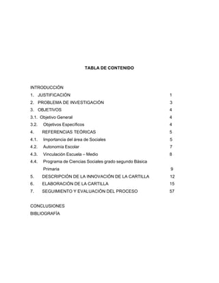TABLA DE CONTENIDO
INTRODUCCIÓN
1. JUSTIFICACIÓN 1
2. PROBLEMA DE INVESTIGACIÓN 3
3. OBJETIVOS 4
3.1. Objetivo General 4
3.2. Objetivos Específicos 4
4. REFERENCIAS TEÓRICAS 5
4.1. Importancia del área de Sociales 5
4.2. Autonomía Escolar 7
4.3. Vinculación Escuela – Medio 8
4.4. Programa de Ciencias Sociales grado segundo Básica
Primaria 9
5. DESCRIPCIÓN DE LA INNOVACIÓN DE LA CARTILLA 12
6. ELABORACIÓN DE LA CARTILLA 15
7. SEGUIMIENTO Y EVALUACIÓN DEL PROCESO 57
CONCLUSIONES
BIBLIOGRAFÍA
 