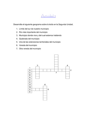 Actividad 3
Desarrolla el siguiente geograma sobre lo leído en la Segunda Unidad.
1. Límite del sur de nuestro municipio
2. Río más importante del municipio
3. Municipio donde vive y del cual estamos hablando
4. Quebrada del municipio
5. Una de las extensiones territoriales del municipio
6. Vereda del municipio
7. Otra vereda del municipio
 