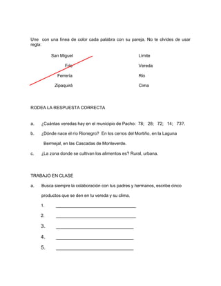 Une con una línea de color cada palabra con su pareja. No te olvides de usar
regla:
San Miguel Límite
Frío Vereda
Ferrería Río
Zipaquirá Cima
RODEA LA RESPUESTA CORRECTA
a. ¿Cuántas veredas hay en el municipio de Pacho: 78; 28; 72; 14; 73?.
b. ¿Dónde nace el río Rionegro? En los cerros del Mortiño, en la Laguna
Bermejal, en las Cascadas de Monteverde.
c. ¿La zona donde se cultivan los alimentos es? Rural, urbana.
TRABAJO EN CLASE
a. Busca siempre la colaboración con tus padres y hermanos, escribe cinco
productos que se den en tu vereda y su clima.
1. _________________________________
2. _________________________________
3. ________________________________
4. ________________________________
5. ________________________________
 