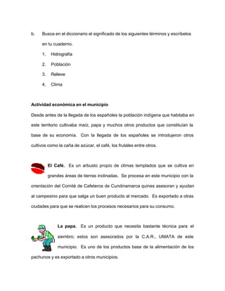 b. Busca en el diccionario el significado de los siguientes términos y escríbelos
en tu cuaderno.
1. Hidrografía
2. Población
3. Relieve
4. Clima
Actividad económica en el municipio
Desde antes de la llegada de los españoles la población indígena que habitaba en
este territorio cultivaba maíz, papa y muchos otros productos que constituían la
base de su economía. Con la llegada de los españoles se introdujeron otros
cultivos como la caña de azúcar, el café, los frutales entre otros.
El Café. Es un arbusto propio de climas templados que se cultiva en
grandes áreas de tierras inclinadas. Se procesa en este municipio con la
orientación del Comité de Cafeteros de Cundinamarca quines asesoran y ayudan
al campesino para que salga un buen producto al mercado. Es exportado a otras
ciudades para que se realicen los procesos necesarios para su consumo.
La papa. Es un producto que necesita bastante técnica para el
siembro; estos son asesorados por la C.A.R., UMATA de este
municipio. Es uno de los productos base de la alimentación de los
pachunos y es exportado a otros municipios.
 