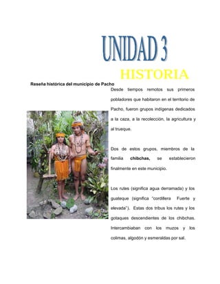HISTORIA
Reseña histórica del municipio de Pacho
Desde tiempos remotos sus primeros
pobladores que habitaron en el territorio de
Pacho, fueron grupos indígenas dedicados
a la caza, a la recolección, la agricultura y
al trueque.
Dos de estos grupos, miembros de la
familia chibchas, se establecieron
finalmente en este municipio.
Los rutes (significa agua derramada) y los
guateque (significa “cordillera Fuerte y
elevada”). Estas dos tribus los rutes y los
gotaques descendientes de los chibchas.
Intercambiaban con los muzos y los
colimas, algodón y esmeraldas por sal.
 